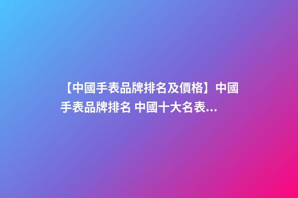 【中國手表品牌排名及價格】中國手表品牌排名 中國十大名表品牌排行-第1張-商標起名-玄機派
